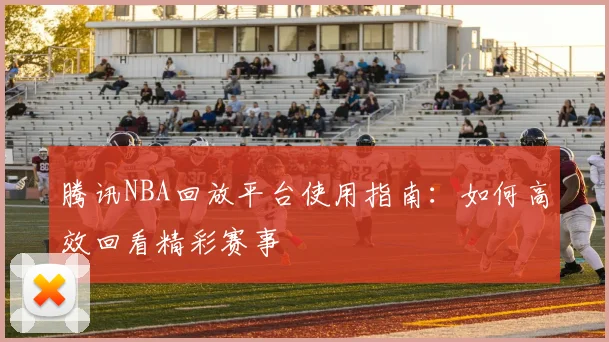 腾讯NBA回放平台使用指南：如何高效回看精彩赛事