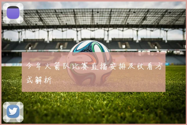 今年火箭队比赛直播安排及收看方式解析